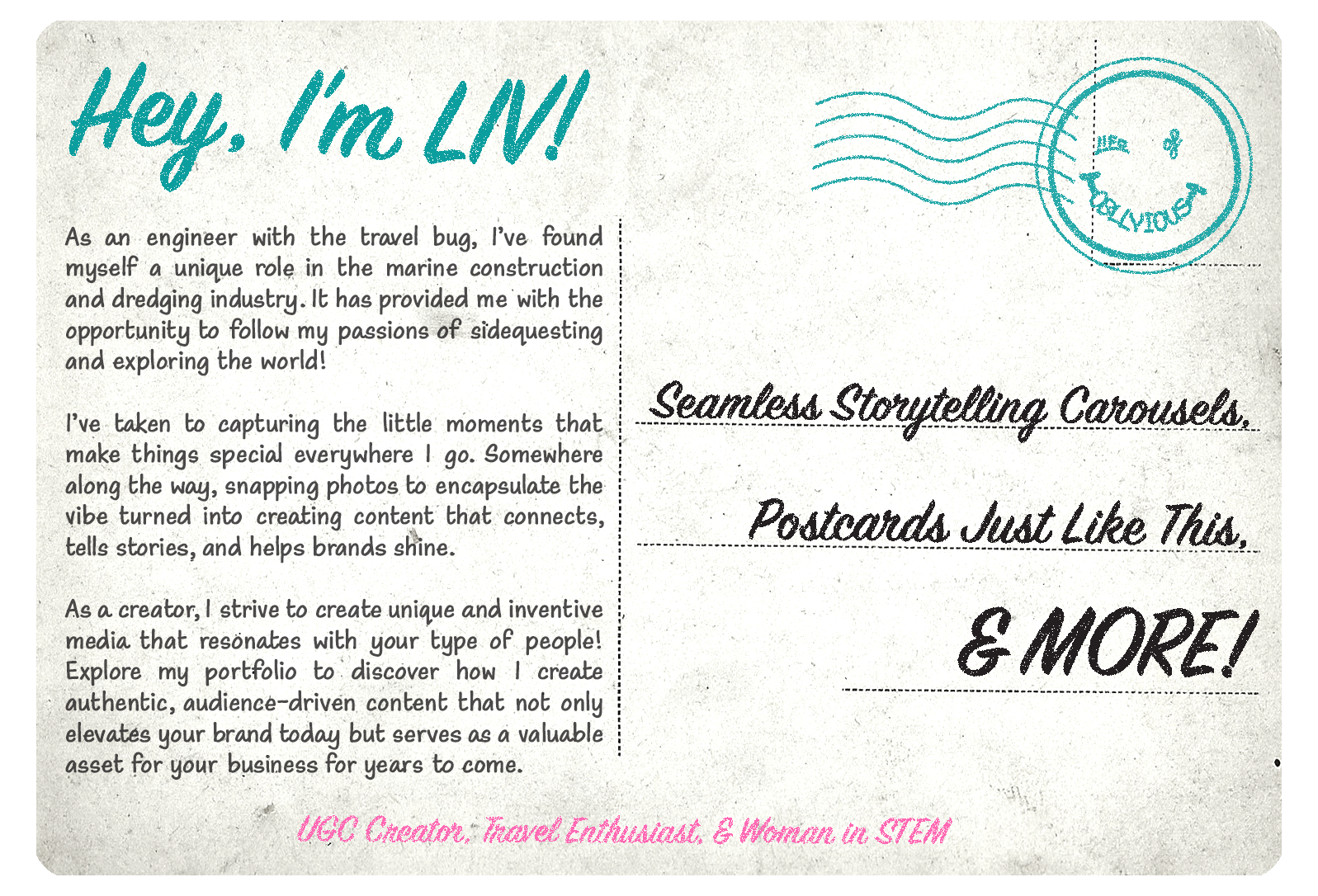 Back of a vintage post card that says: "Hey, I'm LIV! As an engineer with the travel bug, I’ve found myself a unique role in the marine construction and dredging industry. It has provided me with the opportunity to follow my passions of sidequesting and exploring the world! I’ve taken to capturing the little moments that make things special everywhere I go. Somewhere along the way, snapping photos to encapsulate the vibe turned into creating content that connects, tells stories, and helps brands shine. As a creator, I strive to create unique and inventive media that resonates with your type of people! Explore my portfolio to discover how I create authentic, audience-driven content that not only elevates your brand today but serves as a valuable asset for your business for years to come. Seamless storytelling carousels, postcards just like this, & MORE! UGC Creator, Travel Enthusiast, & Woman in STEM"